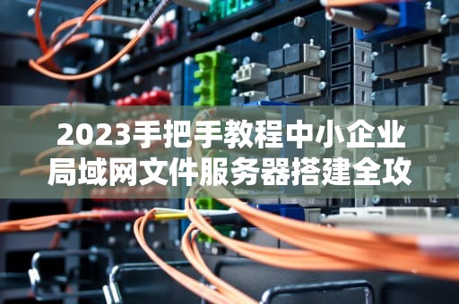 2023手把手教程中小企业局域网文件服务器搭建全攻略（含安全优化）