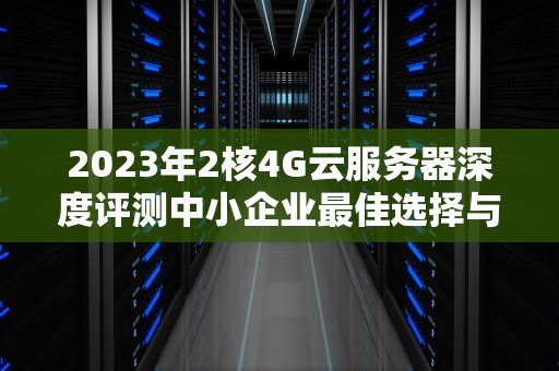 2023年2核4G云服务器深度评测中小企业最佳选择与实战优化指南