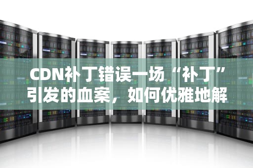 CDN补丁错误一场“补丁”引发的血案，如何优雅地解决？