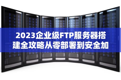 2023企业级FTP服务器搭建全攻略从零部署到安全加固