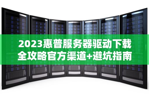2023惠普服务器驱动下载全攻略官方渠道+避坑指南+常见问题解析