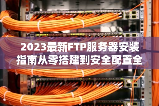 2023最新FTP服务器安装指南从零搭建到安全配置全解析