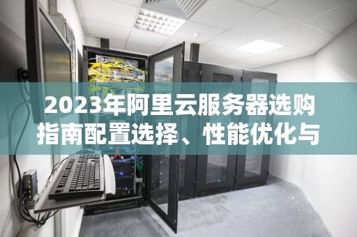 2023年阿里云服务器选购指南配置选择、性能优化与成本控制全解析