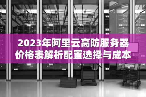 2023年阿里云高防服务器价格表解析配置选择与成本优化指南