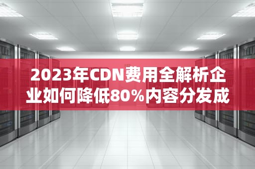 2023年CDN费用全解析企业如何降低80%内容分发成本？