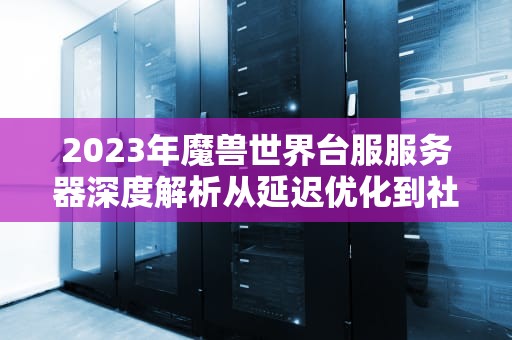 2023年魔兽世界台服服务器深度解析从延迟优化到社群生态的全方位指南