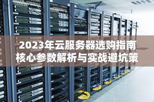 2023年云服务器选购指南核心参数解析与实战避坑策略