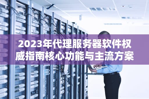 2023年代理服务器软件权威指南核心功能与主流方案深度解析