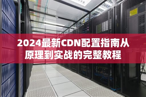 2024最新CDN配置指南从原理到实战的完整教程