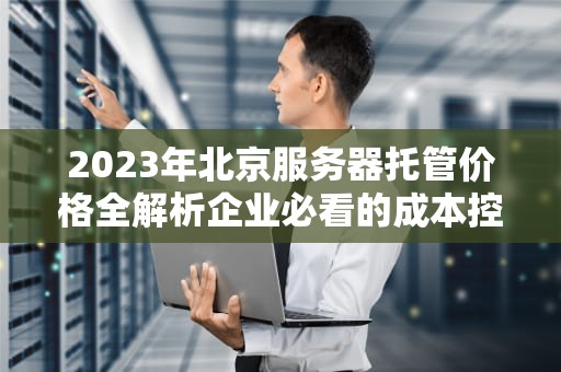 2023年北京服务器托管价格全解析企业必看的成本控制指南