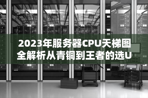2023年服务器CPU天梯图全解析从青铜到王者的选U避坑指南