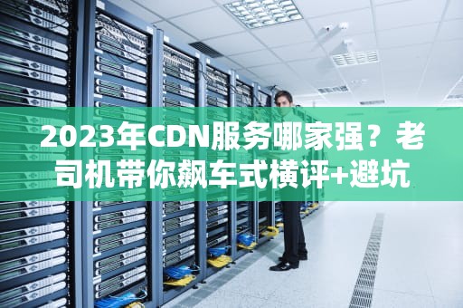 2023年CDN服务哪家强？老司机带你飙车式横评+避坑指南