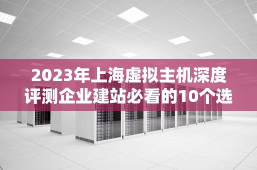 2023年上海虚拟主机深度评测企业建站必看的10个选购技巧与避坑指南