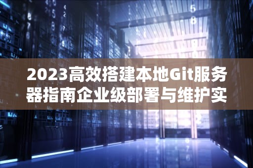 2023高效搭建本地Git服务器指南企业级部署与维护实战