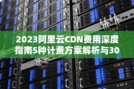 2023阿里云CDN费用深度指南5种计费方案解析与30%成本优化方案