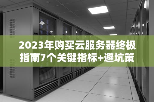 2023年购买云服务器终极指南7个关键指标+避坑策略