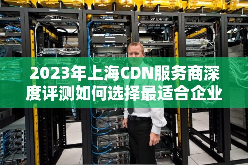 2023年上海CDN服务商深度评测如何选择最适合企业的加速方案？