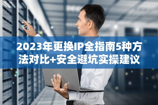 2023年更换IP全指南5种方法对比+安全避坑实操建议