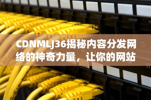 CDNMLJ36揭秘内容分发网络的神奇力量，让你的网站飞起来！