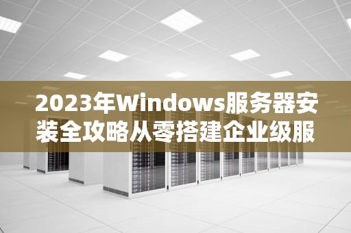 2023年Windows服务器安装全攻略从零搭建企业级服务环境