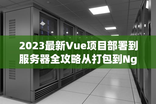 2023最新Vue项目部署到服务器全攻略从打包到Nginx配置详解