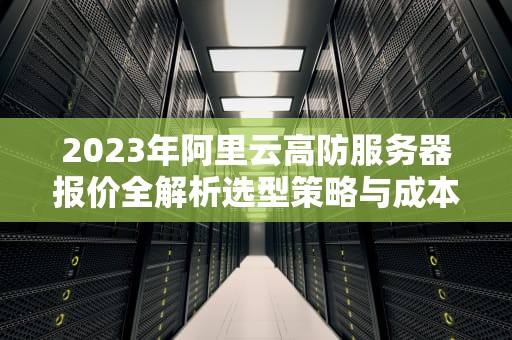 2023年阿里云高防服务器报价全解析选型策略与成本优化指南
