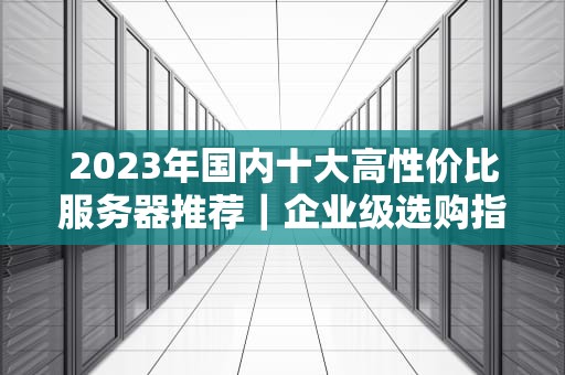 2023年国内十大高性价比服务器推荐｜企业级选购指南与避坑攻略