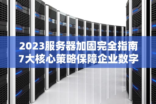 2023服务器加固完全指南7大核心策略保障企业数字资产安全