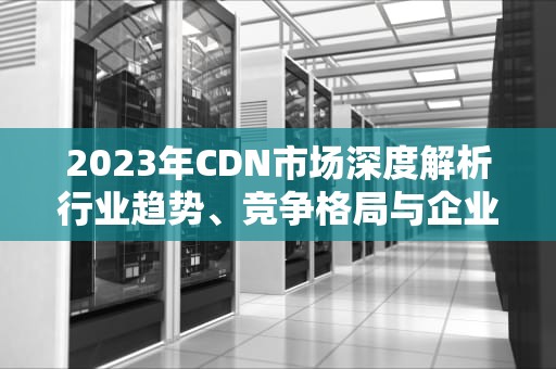 2023年CDN市场深度解析行业趋势、竞争格局与企业选型指南