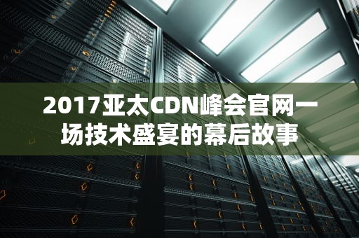 2017亚太CDN峰会官网一场技术盛宴的幕后故事