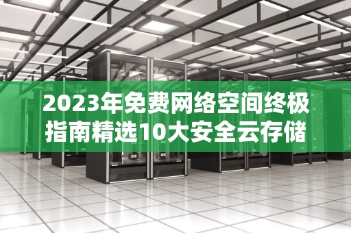 2023年免费网络空间终极指南精选10大安全云存储+高效使用技巧