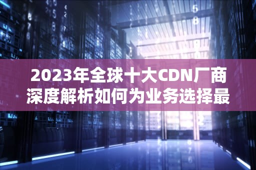 2023年全球十大CDN厂商深度解析如何为业务选择最佳加速方案？