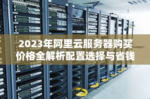 2023年阿里云服务器购买价格全解析配置选择与省钱攻略