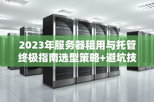 2023年服务器租用与托管终极指南选型策略+避坑技巧