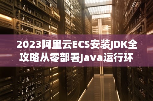 2023阿里云ECS安装JDK全攻略从零部署Java运行环境