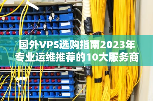 国外VPS选购指南2023年专业运维推荐的10大服务商与避坑策略
