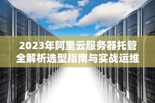 2023年阿里云服务器托管全解析选型指南与实战运维建议