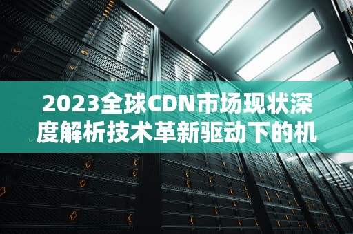2023全球CDN市场现状深度解析技术革新驱动下的机遇与挑战