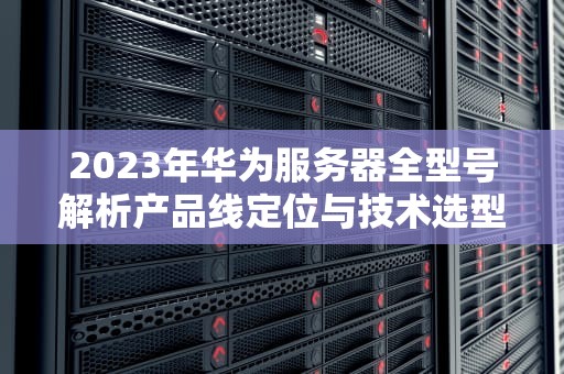 2023年华为服务器全型号解析产品线定位与技术选型指南