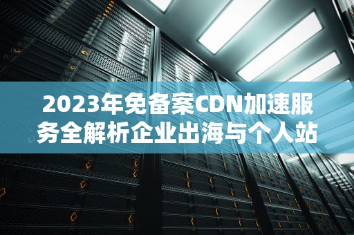 2023年免备案CDN加速服务全解析企业出海与个人站长的优选方案