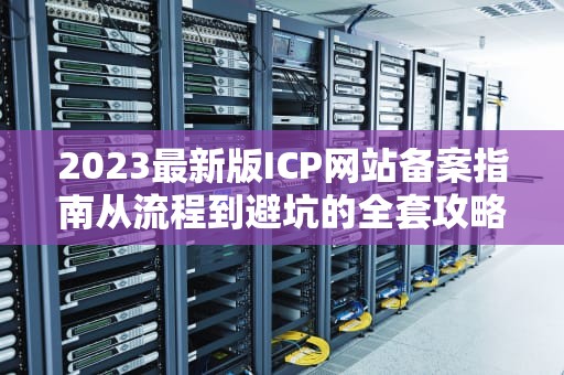 2023最新版ICP网站备案指南从流程到避坑的全套攻略
