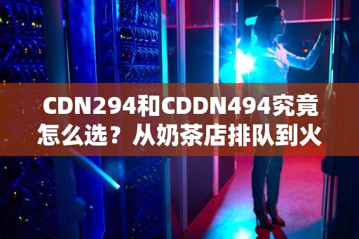 CDN294和CDDN494究竟怎么选？从奶茶店排队到火箭发射的硬核科普