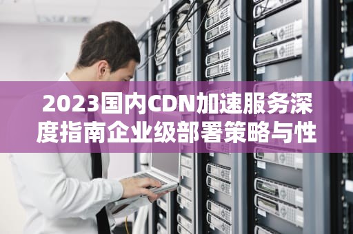 2023国内CDN加速服务深度指南企业级部署策略与性能优化实战