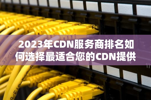 2023年CDN服务商排名如何选择最适合您的CDN提供商？