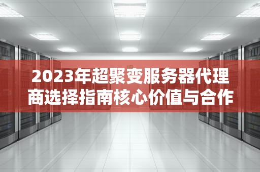 2023年超聚变服务器代理商选择指南核心价值与合作伙伴筛选策略