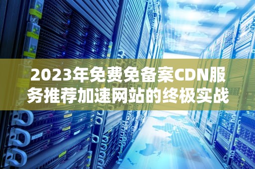 2023年免费免备案CDN服务推荐加速网站的终极实战指南