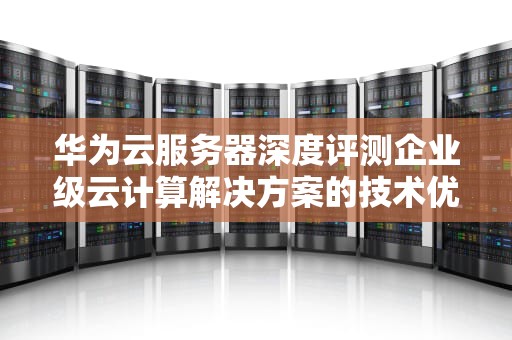 华为云服务器深度评测企业级云计算解决方案的技术优势与实践指南