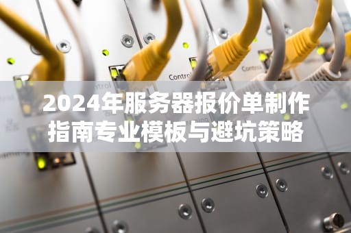 2024年服务器报价单制作指南专业模板与避坑策略