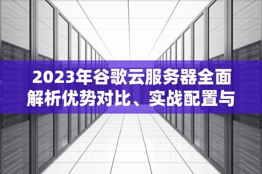 2023年谷歌云服务器全面解析优势对比、实战配置与成本优化指南
