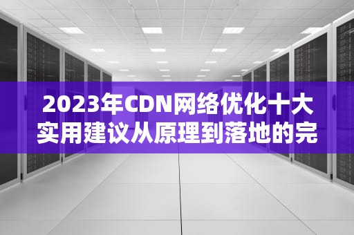 2023年CDN网络优化十大实用建议从原理到落地的完整指南